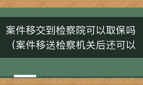 案件移交到检察院可以取保吗（案件移送检察机关后还可以取保吗）