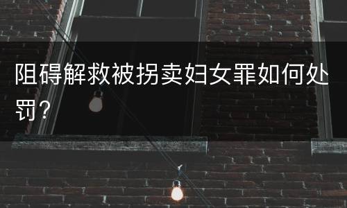 阻碍解救被拐卖妇女罪如何处罚?