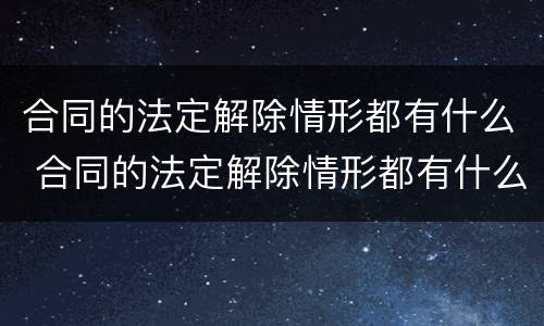 合同的法定解除情形都有什么 合同的法定解除情形都有什么类型