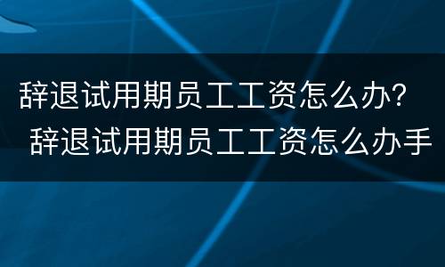 辞退试用期员工工资怎么办？ 辞退试用期员工工资怎么办手续