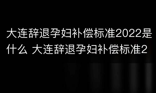 大连辞退孕妇补偿标准2022是什么 大连辞退孕妇补偿标准2022是什么时候发