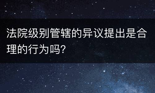 法院级别管辖的异议提出是合理的行为吗？