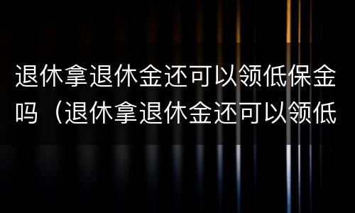 退休拿退休金还可以领低保金吗（退休拿退休金还可以领低保金吗知乎）