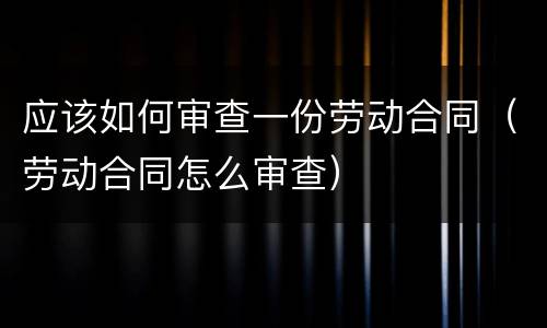 应该如何审查一份劳动合同（劳动合同怎么审查）