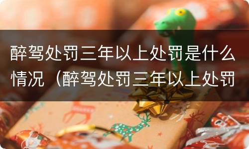 醉驾处罚三年以上处罚是什么情况（醉驾处罚三年以上处罚是什么情况啊）