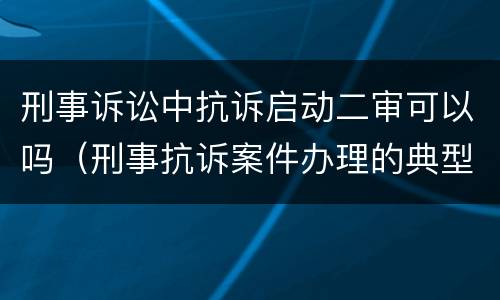 刑事诉讼中抗诉启动二审可以吗（刑事抗诉案件办理的典型意义）