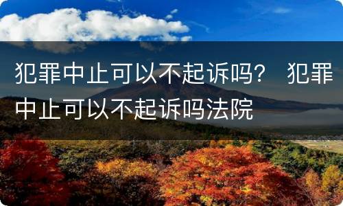 犯罪中止可以不起诉吗？ 犯罪中止可以不起诉吗法院