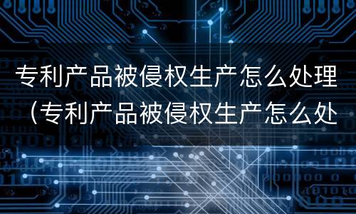 专利产品被侵权生产怎么处理（专利产品被侵权生产怎么处理好）