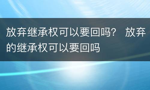 放弃继承权可以要回吗？ 放弃的继承权可以要回吗