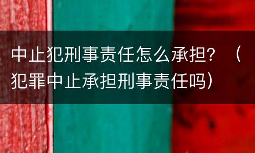中止犯刑事责任怎么承担？（犯罪中止承担刑事责任吗）
