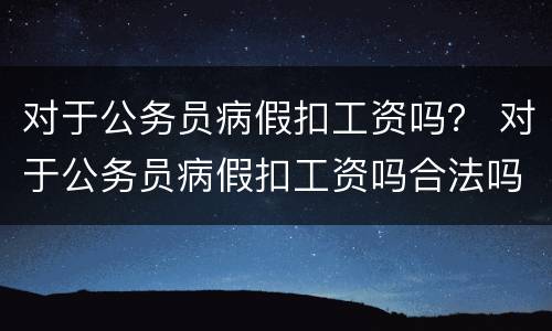 对于公务员病假扣工资吗？ 对于公务员病假扣工资吗合法吗