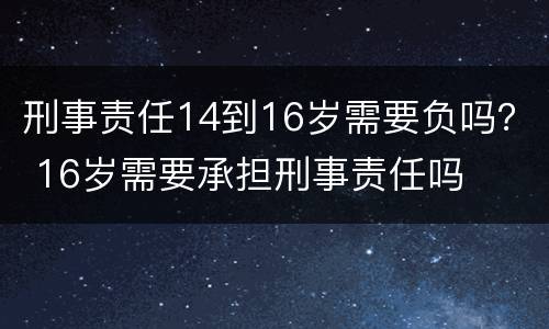 刑事责任14到16岁需要负吗？ 16岁需要承担刑事责任吗