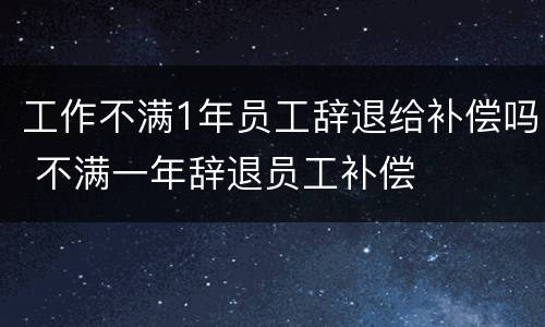 工作不满1年员工辞退给补偿吗 不满一年辞退员工补偿