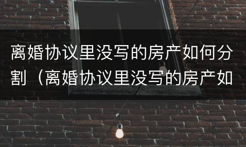 离婚协议里没写的房产如何分割（离婚协议里没写的房产如何分割出来）