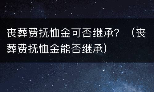 丧葬费抚恤金可否继承？（丧葬费抚恤金能否继承）