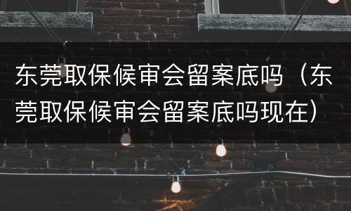 东莞取保候审会留案底吗（东莞取保候审会留案底吗现在）