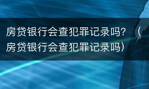 房贷银行会查犯罪记录吗？（房贷银行会查犯罪记录吗）