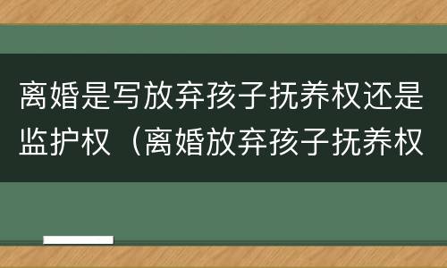 离婚是写放弃孩子抚养权还是监护权（离婚放弃孩子抚养权有看孩子权利么）
