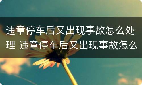 违章停车后又出现事故怎么处理 违章停车后又出现事故怎么处理呢