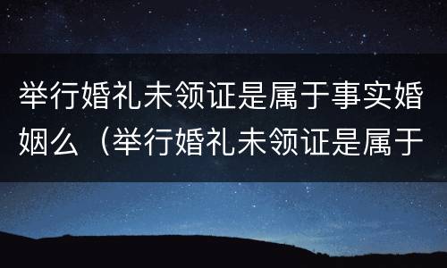 举行婚礼未领证是属于事实婚姻么（举行婚礼未领证是属于事实婚姻么吗）