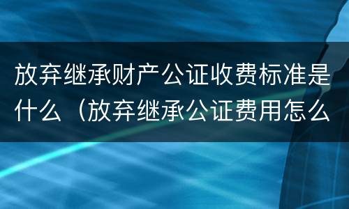 放弃继承财产公证收费标准是什么（放弃继承公证费用怎么收取）