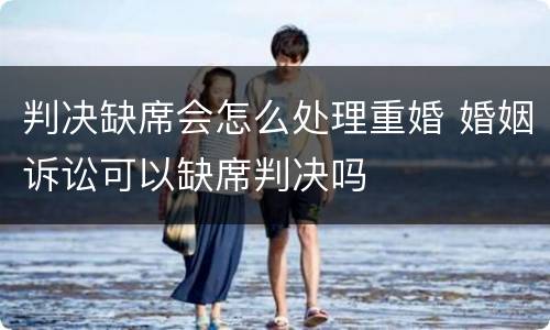 判决缺席会怎么处理重婚 婚姻诉讼可以缺席判决吗