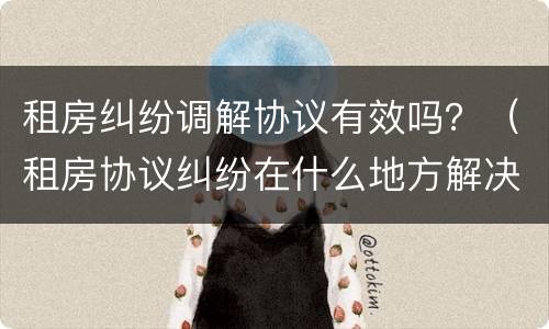 租房纠纷调解协议有效吗？（租房协议纠纷在什么地方解决）