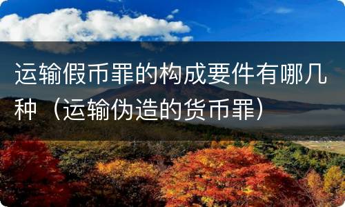运输假币罪的构成要件有哪几种（运输伪造的货币罪）