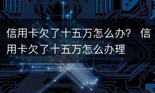 信用卡欠了十五万怎么办？ 信用卡欠了十五万怎么办理