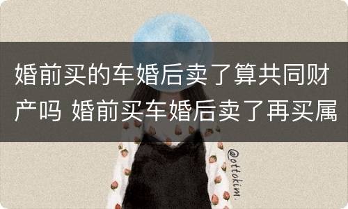 婚前买的车婚后卖了算共同财产吗 婚前买车婚后卖了再买属于个人财产