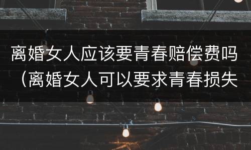 离婚女人应该要青春赔偿费吗（离婚女人可以要求青春损失费吗）