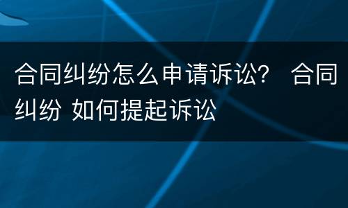 合同纠纷怎么申请诉讼？ 合同纠纷 如何提起诉讼
