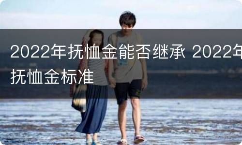 2022年抚恤金能否继承 2022年抚恤金标准