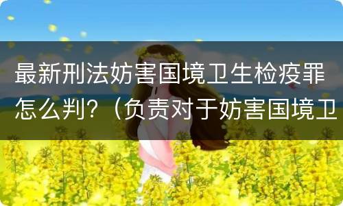 最新刑法妨害国境卫生检疫罪怎么判?（负责对于妨害国境卫生检疫犯罪案件）