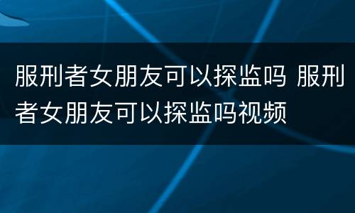 服刑者女朋友可以探监吗 服刑者女朋友可以探监吗视频