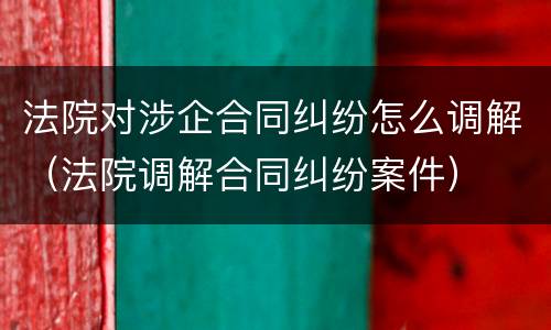 法院对涉企合同纠纷怎么调解（法院调解合同纠纷案件）