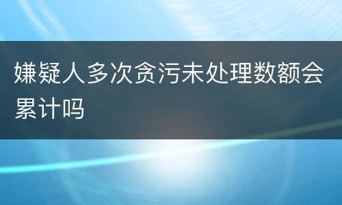 嫌疑人多次贪污未处理数额会累计吗