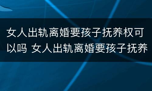 女人出轨离婚要孩子抚养权可以吗 女人出轨离婚要孩子抚养权可以吗知乎