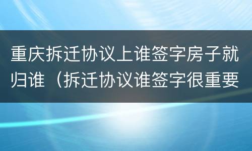 重庆拆迁协议上谁签字房子就归谁（拆迁协议谁签字很重要吗）
