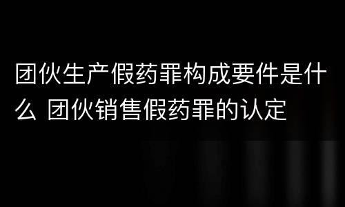 团伙生产假药罪构成要件是什么 团伙销售假药罪的认定