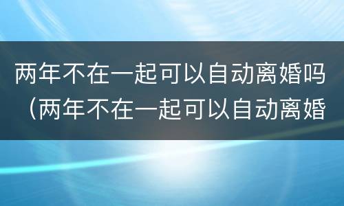 两年不在一起可以自动离婚吗（两年不在一起可以自动离婚吗女方）