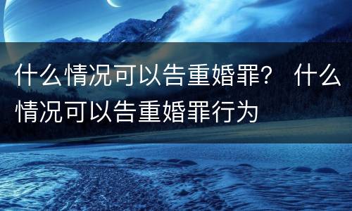 什么情况可以告重婚罪？ 什么情况可以告重婚罪行为