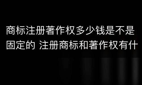 商标注册著作权多少钱是不是固定的 注册商标和著作权有什么区别