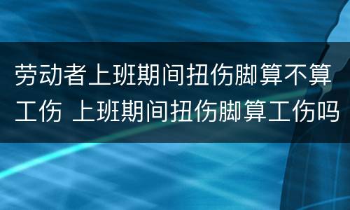 劳动者上班期间扭伤脚算不算工伤 上班期间扭伤脚算工伤吗可以享受工伤假吗