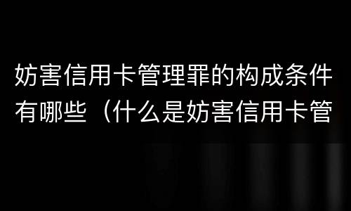 妨害信用卡管理罪的构成条件有哪些（什么是妨害信用卡管理罪）