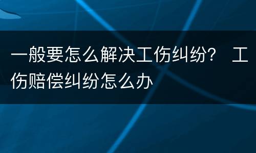 一般要怎么解决工伤纠纷？ 工伤赔偿纠纷怎么办