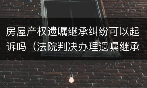 房屋产权遗嘱继承纠纷可以起诉吗（法院判决办理遗嘱继承房产）