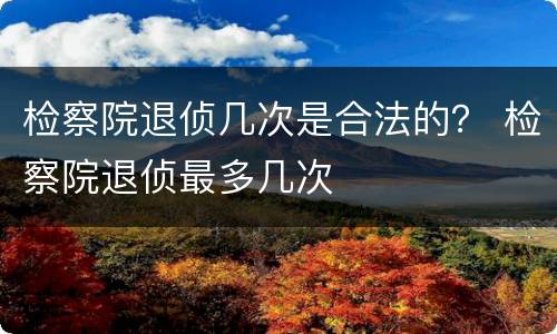 检察院退侦几次是合法的？ 检察院退侦最多几次