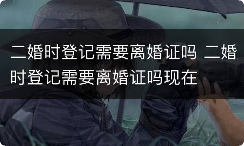 二婚时登记需要离婚证吗 二婚时登记需要离婚证吗现在
