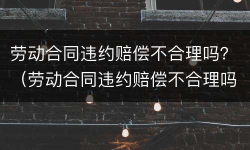 劳动合同违约赔偿不合理吗？（劳动合同违约赔偿不合理吗怎么投诉）